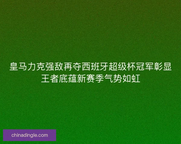 皇马力克强敌再夺西班牙超级杯冠军彰显王者底蕴新赛季气势如虹