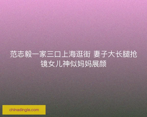 范志毅一家三口上海逛街 妻子大长腿抢镜女儿神似妈妈展颜