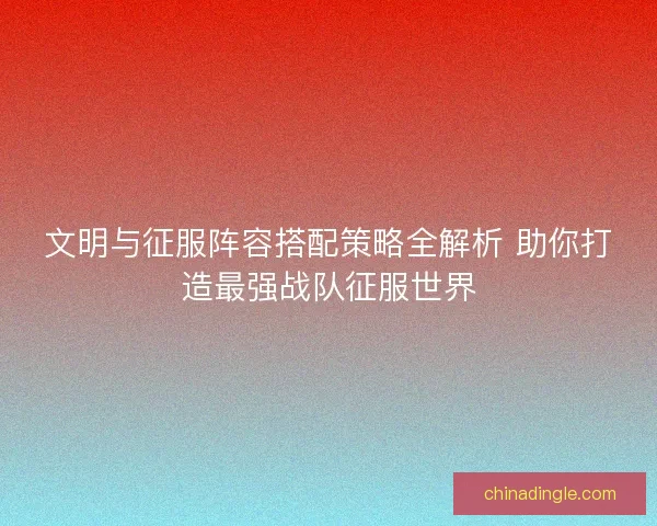 文明与征服阵容搭配策略全解析 助你打造最强战队征服世界