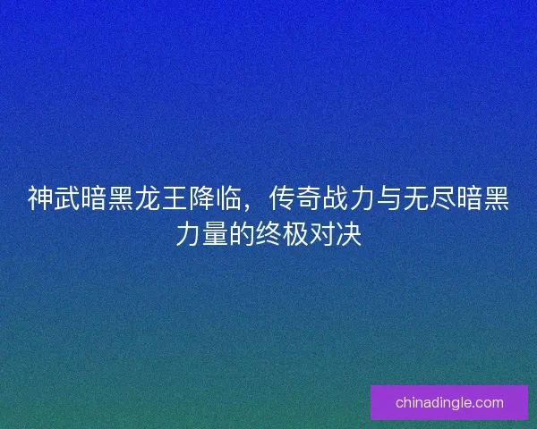 神武暗黑龙王降临，传奇战力与无尽暗黑力量的终极对决