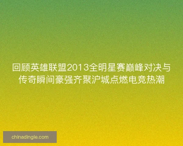 回顾英雄联盟2013全明星赛巅峰对决与传奇瞬间豪强齐聚沪城点燃电竞热潮