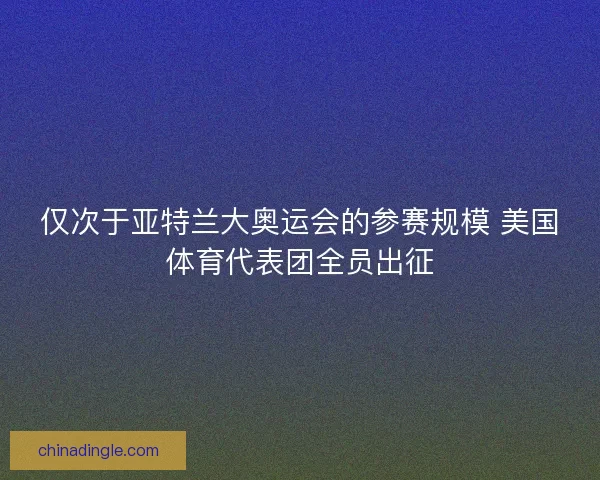 仅次于亚特兰大奥运会的参赛规模 美国体育代表团全员出征