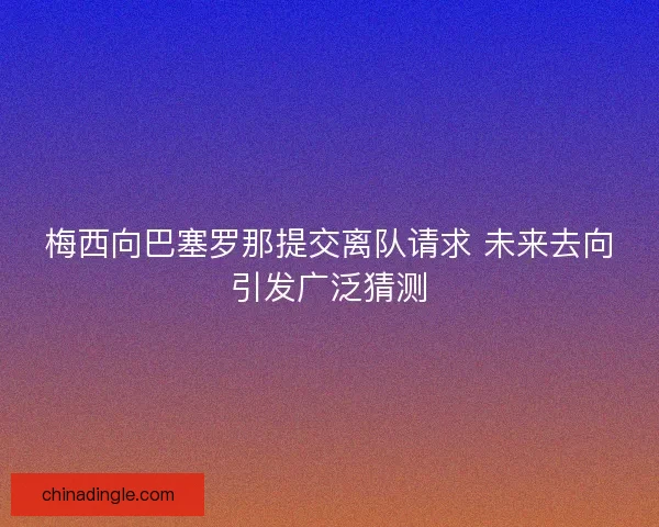 梅西向巴塞罗那提交离队请求 未来去向引发广泛猜测