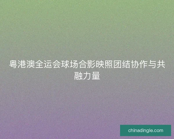 粤港澳全运会球场合影映照团结协作与共融力量