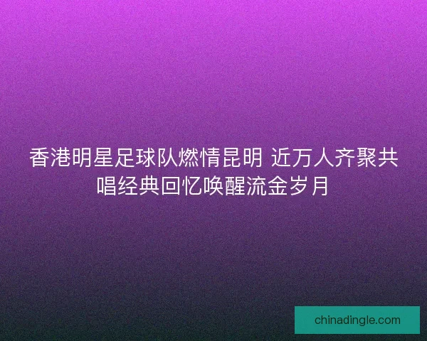 香港明星足球队燃情昆明 近万人齐聚共唱经典回忆唤醒流金岁月