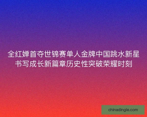 全红婵首夺世锦赛单人金牌中国跳水新星书写成长新篇章历史性突破荣耀时刻