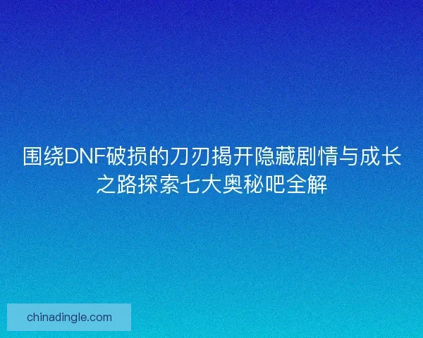围绕DNF破损的刀刃揭开隐藏剧情与成长之路探索七大奥秘吧全解