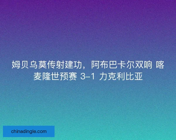 姆贝乌莫传射建功，阿布巴卡尔双响 喀麦隆世预赛 3-1 力克利比亚
