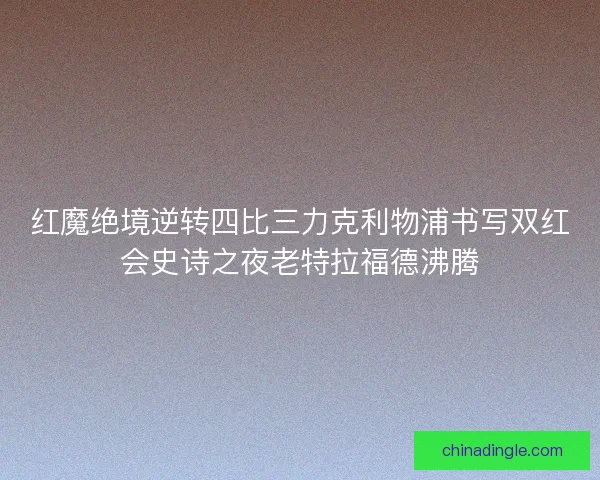 红魔绝境逆转四比三力克利物浦书写双红会史诗之夜老特拉福德沸腾