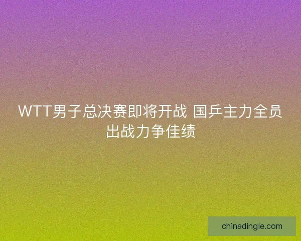 WTT男子总决赛即将开战 国乒主力全员出战力争佳绩