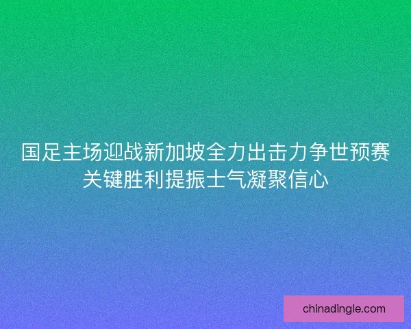 国足主场迎战新加坡全力出击力争世预赛关键胜利提振士气凝聚信心
