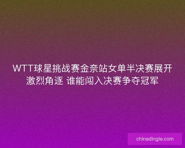 WTT球星挑战赛金奈站女单半决赛展开激烈角逐 谁能闯入决赛争夺冠军