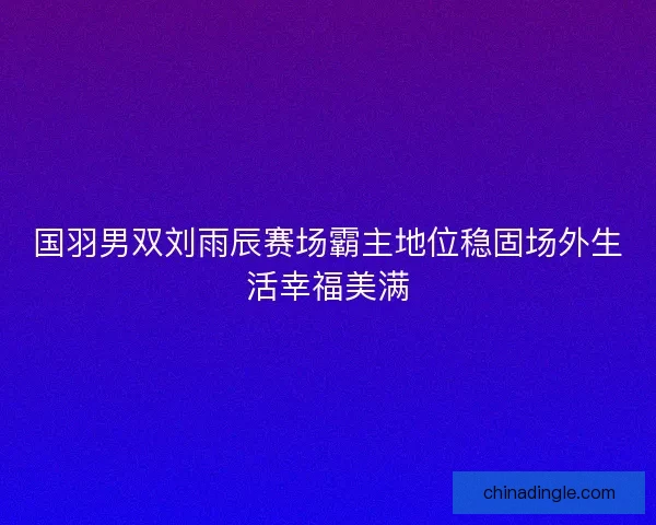 国羽男双刘雨辰赛场霸主地位稳固场外生活幸福美满