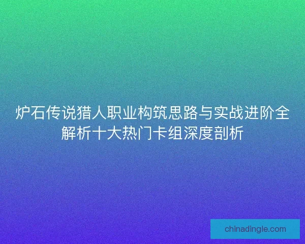 炉石传说猎人职业构筑思路与实战进阶全解析十大热门卡组深度剖析
