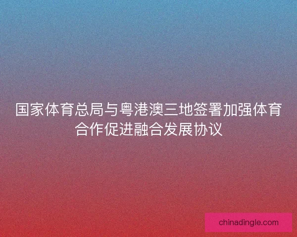 国家体育总局与粤港澳三地签署加强体育合作促进融合发展协议