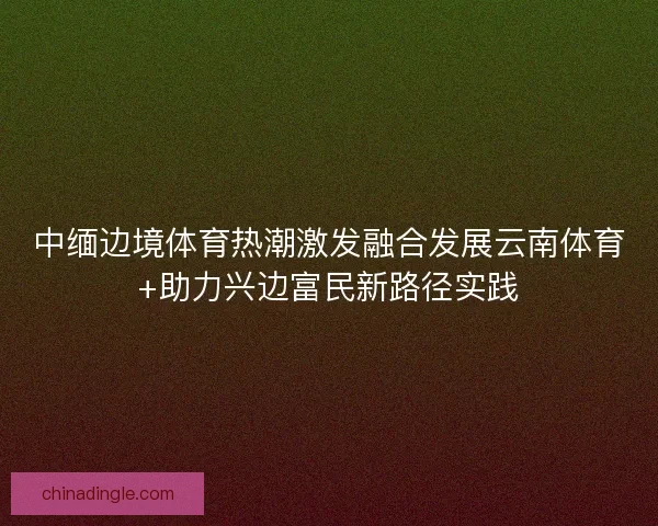 中缅边境体育热潮激发融合发展云南体育+助力兴边富民新路径实践
