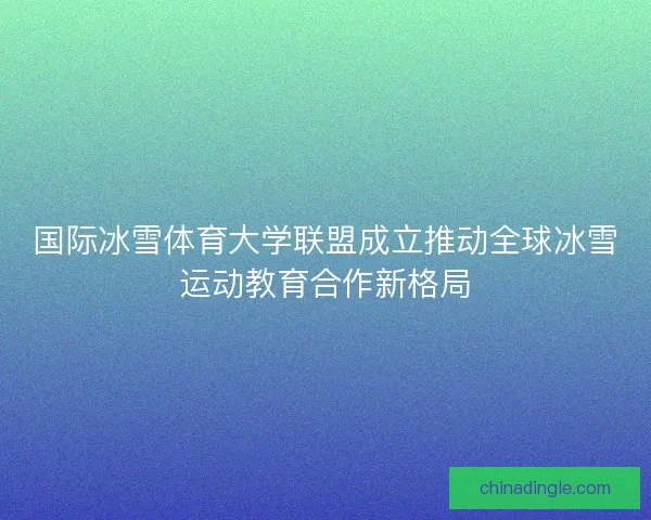 国际冰雪体育大学联盟成立推动全球冰雪运动教育合作新格局